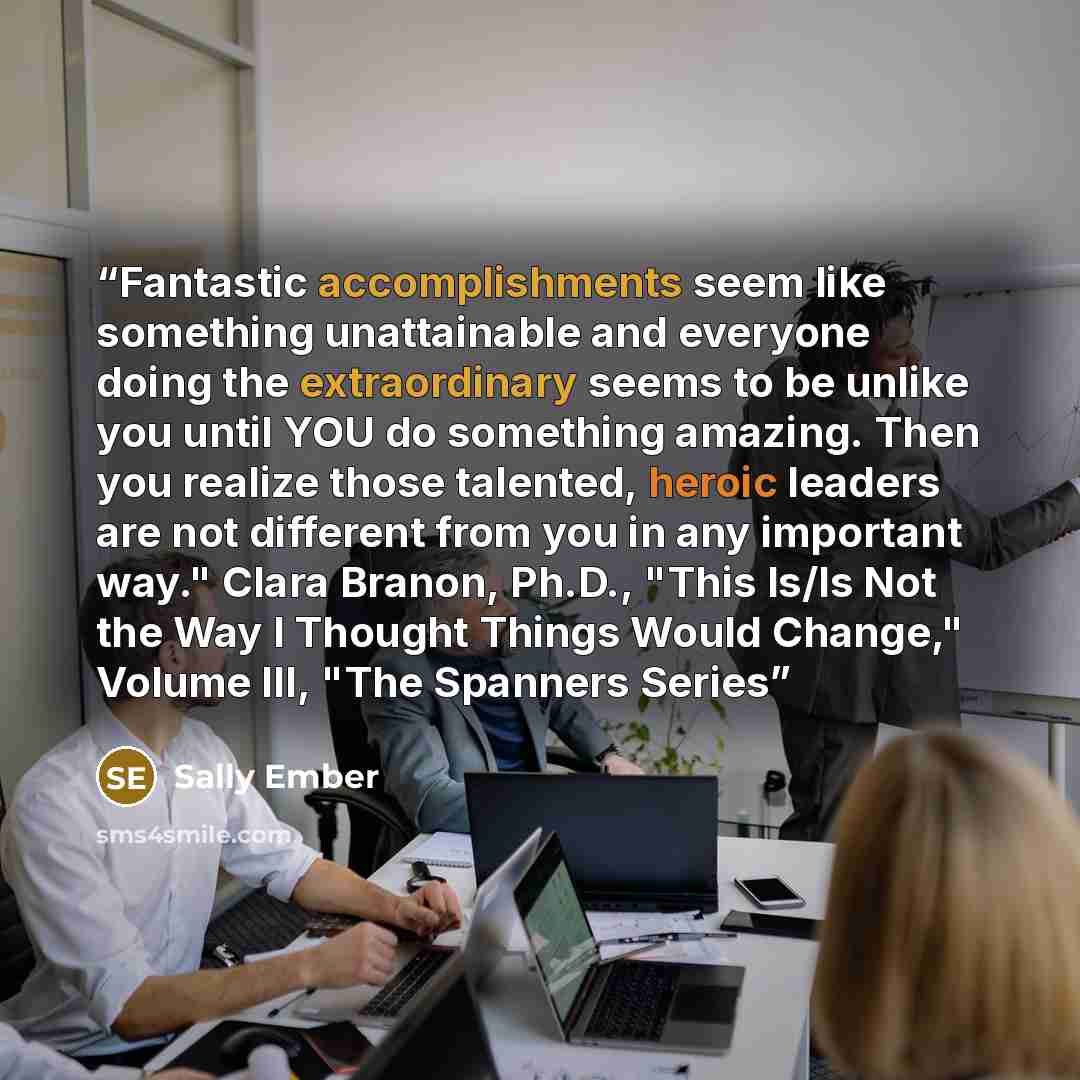 “Fantastic accomplishments seem like something unattainable and everyone doing the extraordinary seems to be unlike you until YOU do something amazing. Then you realize those talented, heroic leaders are not different from you in any important way." Clara Branon, Ph.D., "This Is/Is Not the Way I…” quote by Sally Ember