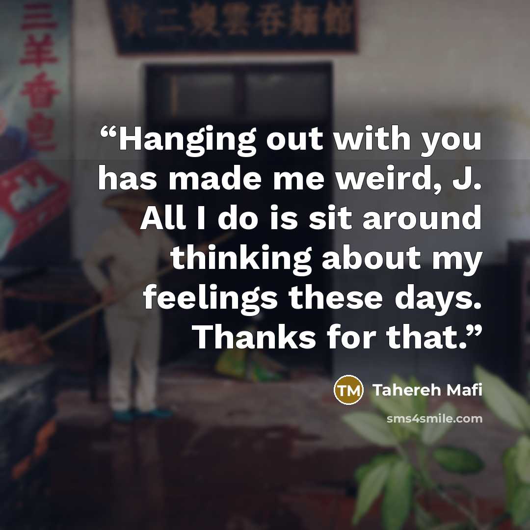 “Hanging out with you has made me weird, J. All I do is sit around thinking about my feelings these days. Thanks for that.” quote by Tahereh Mafi