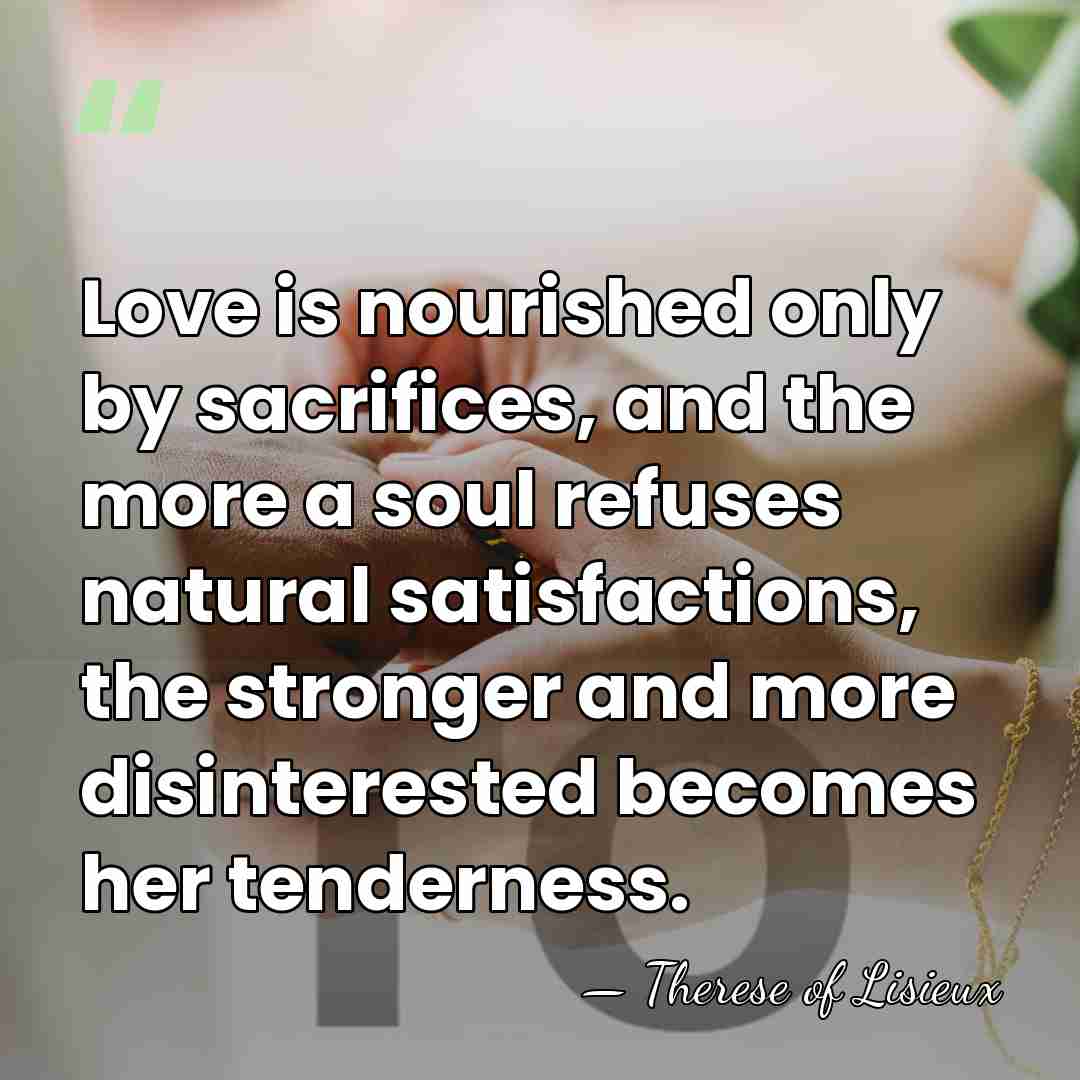 Love is nourished only by sacrifices, and the more a soul refuses&hellip; - Therese of Lisieux