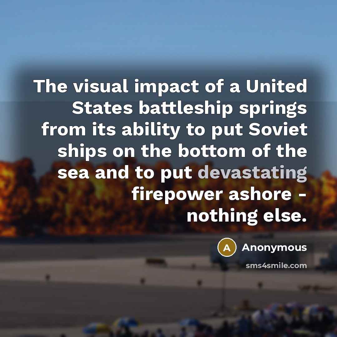 “The visual impact of a United States battleship springs from its ability to put Soviet ships on the bottom of the sea and to put devastating firepower ashore - nothing else.” quote by Anonymous