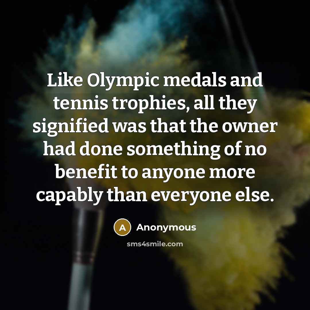“Like Olympic medals and tennis trophies, all they signified was that the owner had done something of no benefit to anyone more capably than everyone else.” quote by Anonymous