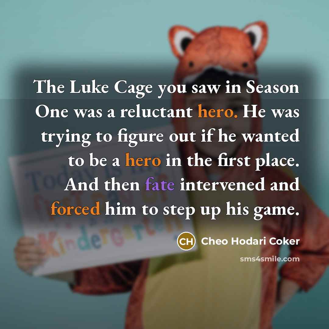 “The Luke Cage you saw in Season One was a reluctant hero. He was trying to figure out if he wanted to be a hero in the first place. And then fate intervened and forced him to step up his game.” quote by Cheo Hodari Coker