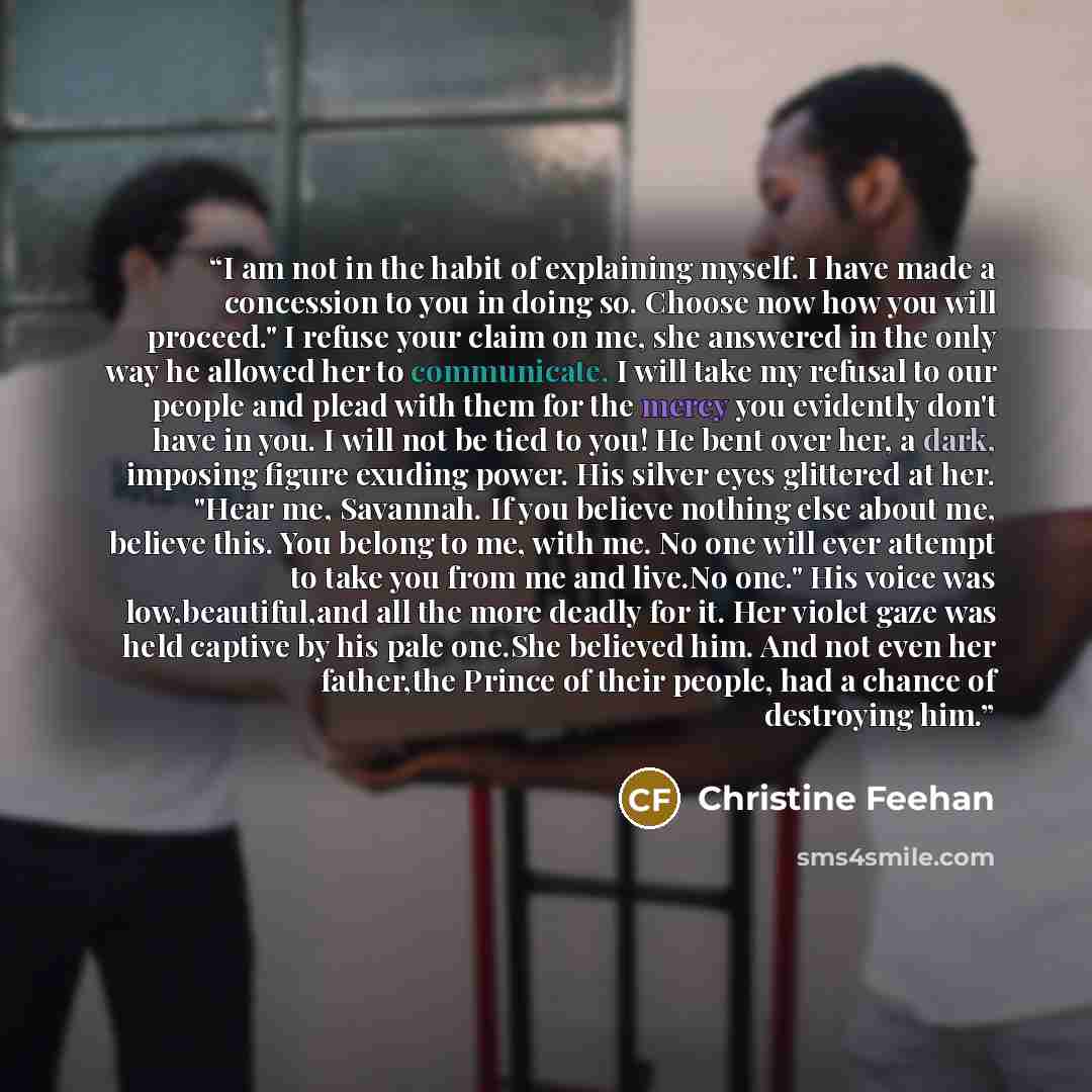 “I am not in the habit of explaining myself. I have made a concession to you in doing so. Choose now how you will proceed." I refuse your claim on me, she answered in the only way he allowed her to communicate. I will take my refusal to our people and plead with them for the mercy you evidently…” quote by Christine Feehan