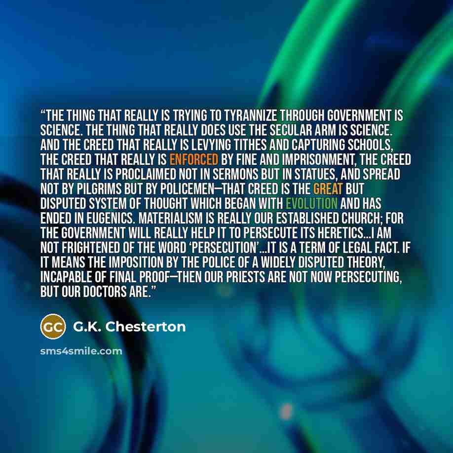 “The thing that really is trying to tyrannize through government is Science. The thing that really does use the secular arm is Science. And the creed that really is levying tithes and capturing schools, the creed that really is enforced by fine and imprisonment, the creed that really is proclaimed…” quote by G.K. Chesterton