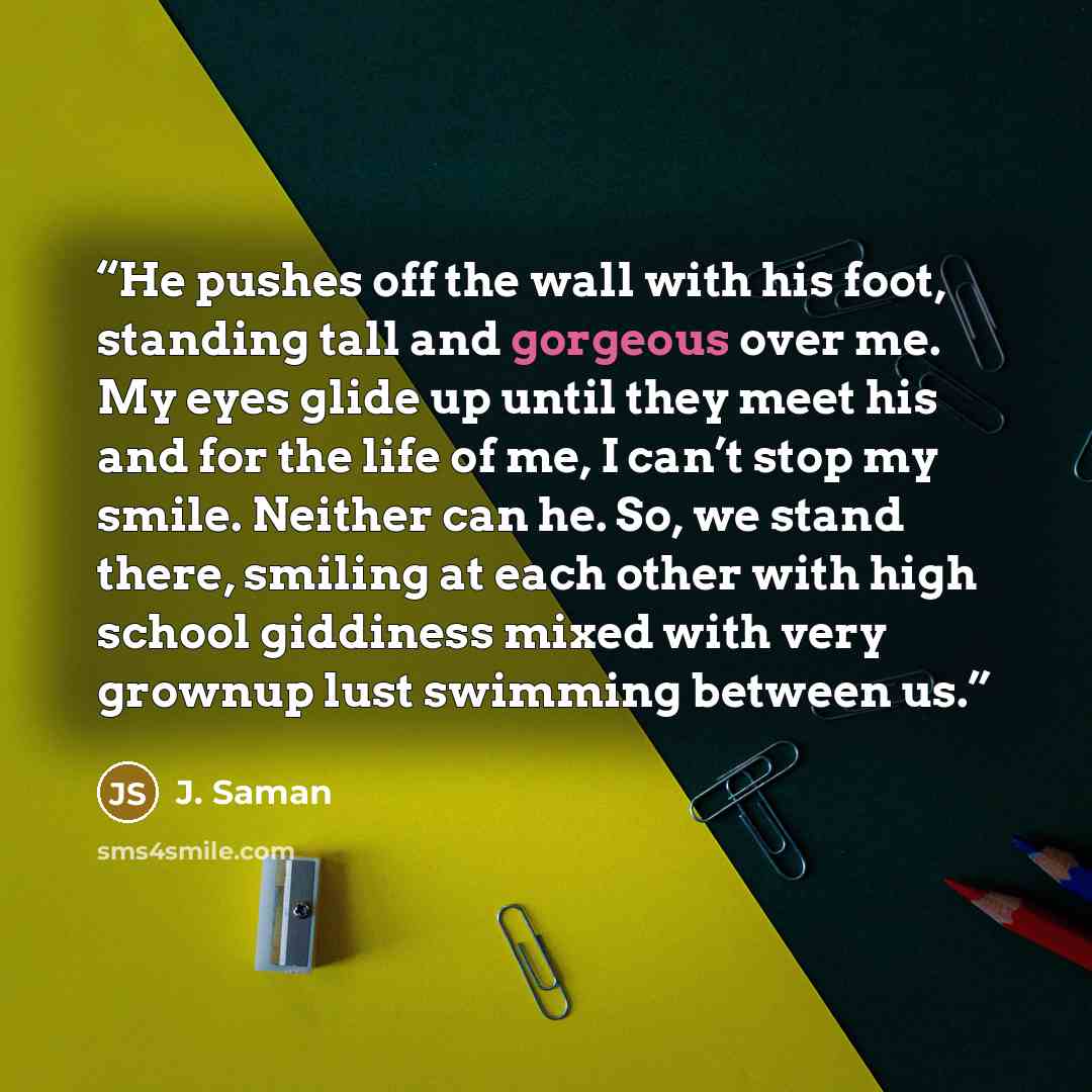 “He pushes off the wall with his foot, standing tall and gorgeous over me. My eyes glide up until they meet his and for the life of me, I can’t stop my smile. Neither can he. So, we stand there, smiling at each other with high school giddiness mixed with very grownup lust swimming between us.” quote by J. Saman