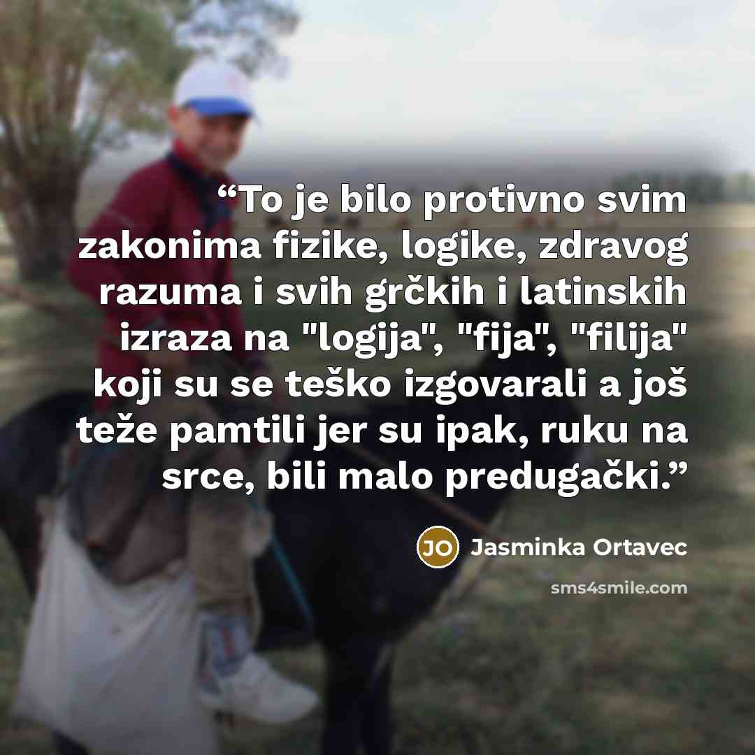 “To je bilo protivno svim zakonima fizike, logike, zdravog razuma i svih grčkih i latinskih izraza na "logija", "fija", "filija" koji su se teško izgovarali a još teže pamtili jer su ipak, ruku na srce, bili malo predugački.” quote by Jasminka Ortavec