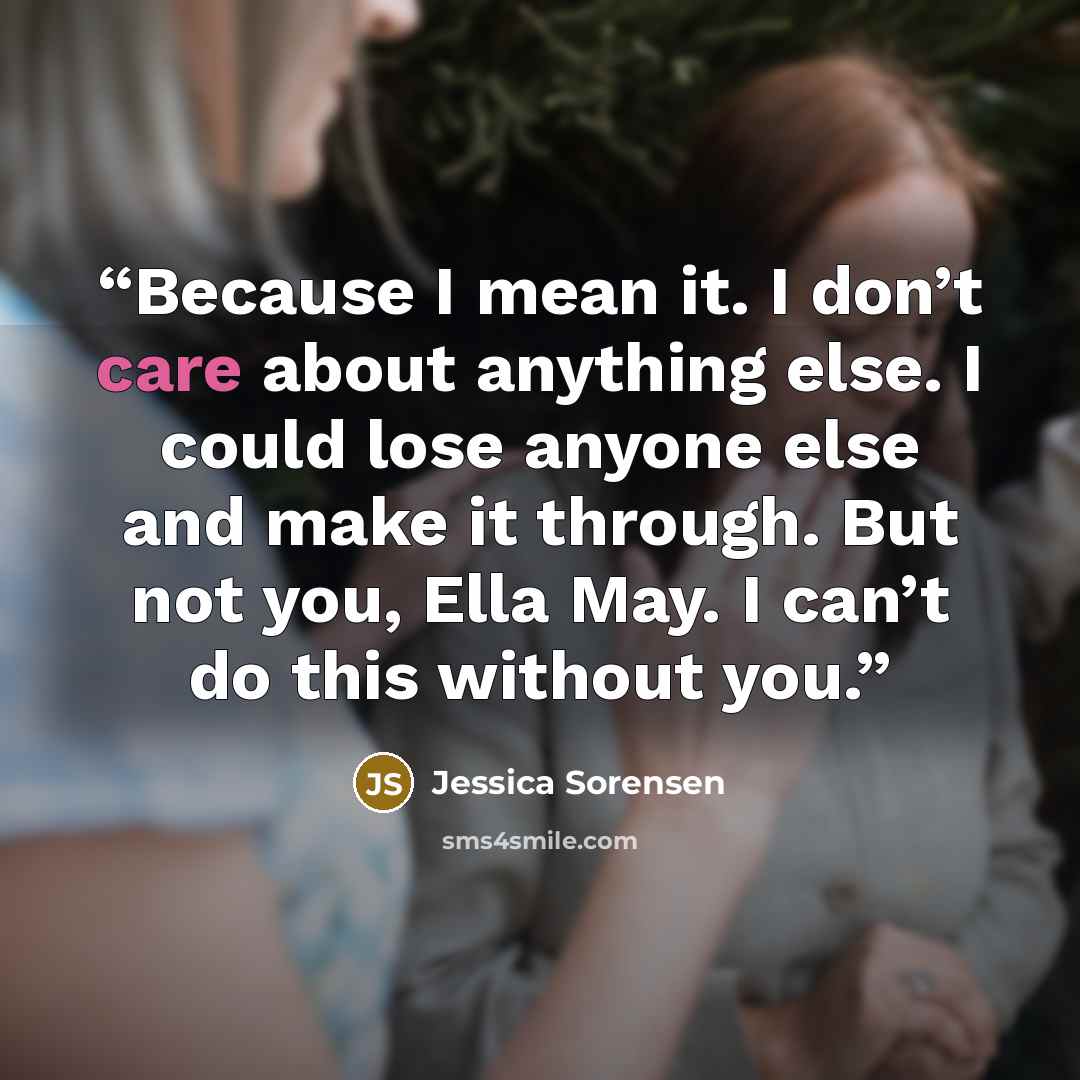 “Because I mean it. I don’t care about anything else. I could lose anyone else and make it through. But not you, Ella May. I can’t do this without you.” quote by Jessica Sorensen