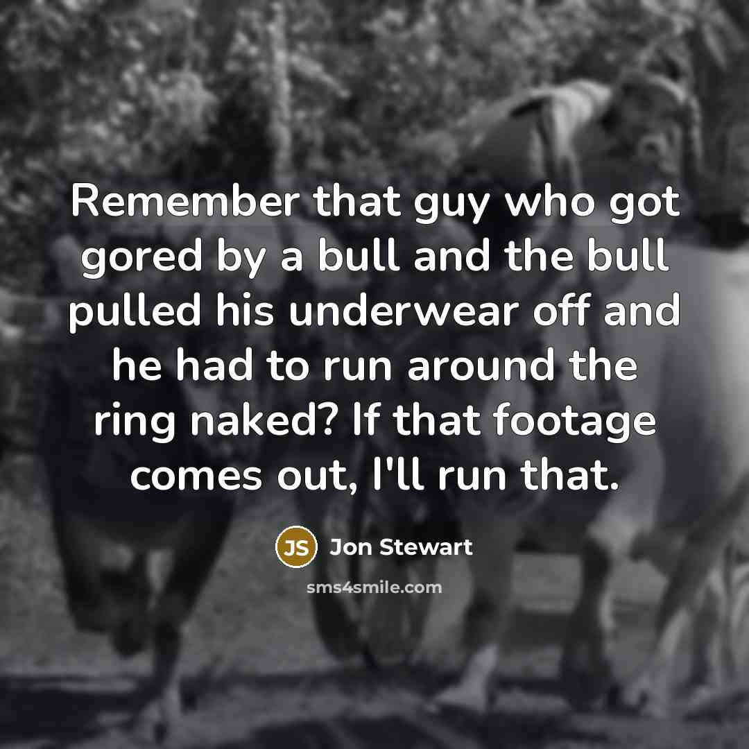 “Remember that guy who got gored by a bull and the bull pulled his underwear off and he had to run around the ring naked? If that footage comes out, I'll run that.” quote by Jon Stewart