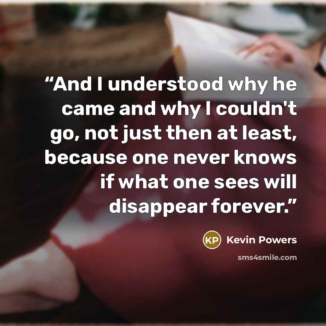 “And I understood why he came and why I couldn't go, not just then at least, because one never knows if what one sees will disappear forever.” quote by Kevin Powers