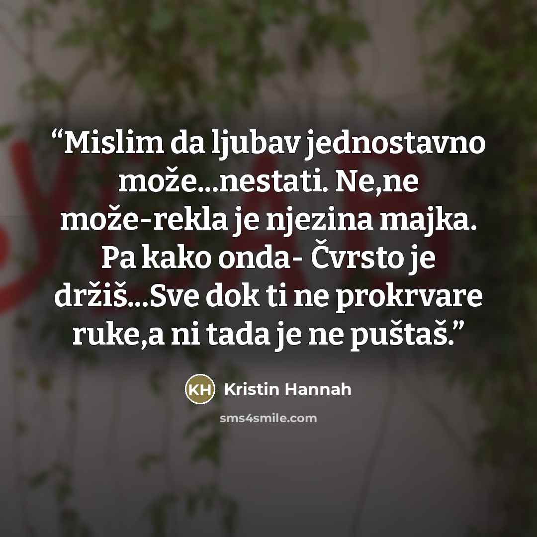 “Mislim da ljubav jednostavno može...nestati. Ne,ne može-rekla je njezina majka. Pa kako onda- Čvrsto je držiš...Sve dok ti ne prokrvare ruke,a ni tada je ne puštaš.” quote by Kristin Hannah