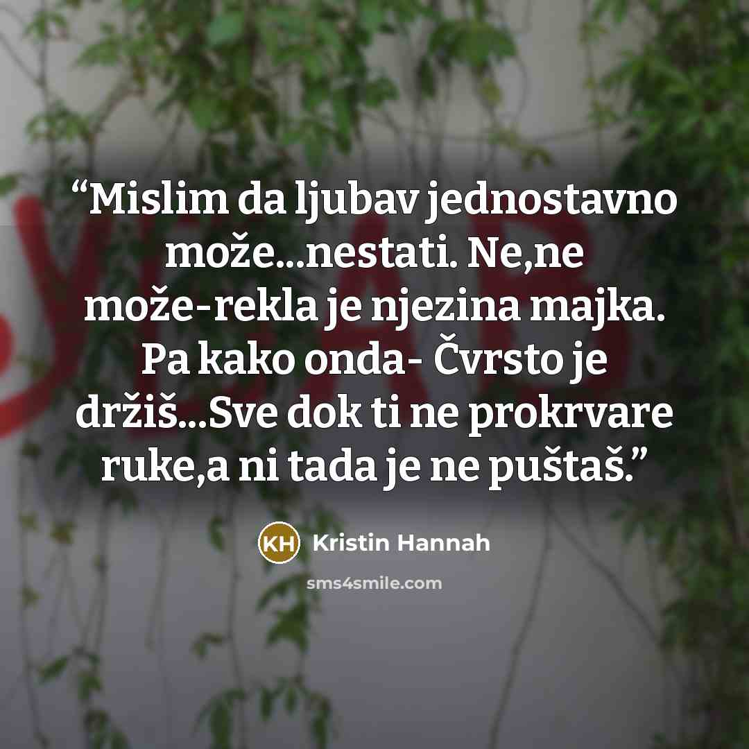 “Mislim da ljubav jednostavno može...nestati. Ne,ne može-rekla je njezina majka. Pa kako onda- Čvrsto je držiš...Sve dok ti ne prokrvare ruke,a ni tada je ne puštaš.” quote by Kristin Hannah