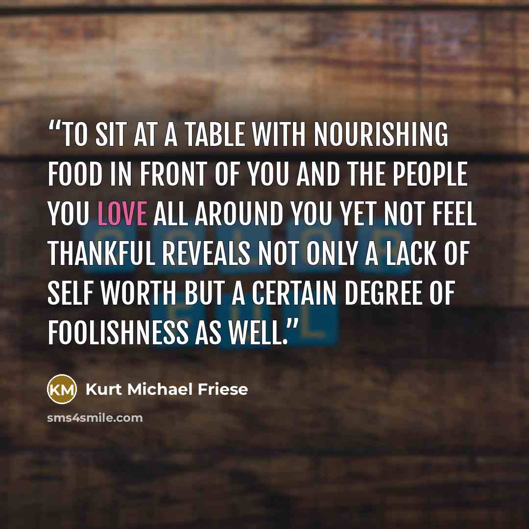 “To sit at a table with nourishing food in front of you and the people you love all around you yet not feel thankful reveals not only a lack of self worth but a certain degree of foolishness as well.” quote by Kurt Michael Friese