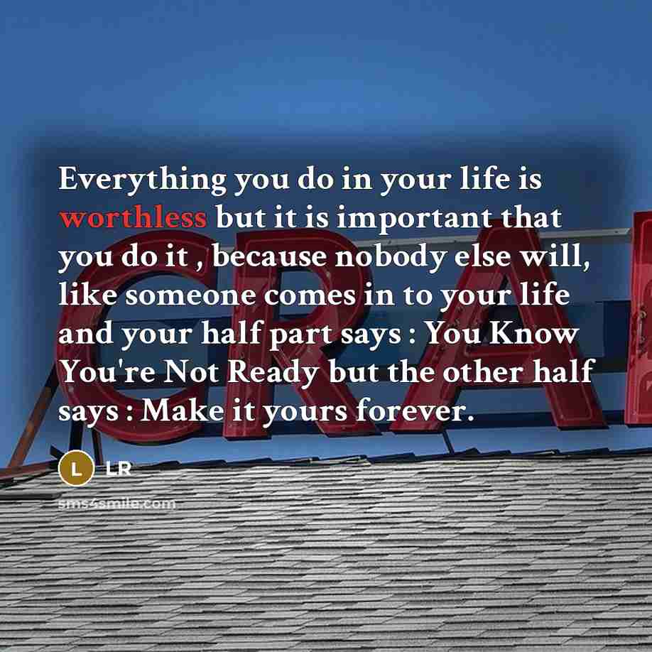 “Everything you do in your life is worthless but it is important that you do it , because nobody else will, like someone comes in to your life and your half part says : You Know You're Not Ready but the other half says : Make it yours forever.” quote by LR