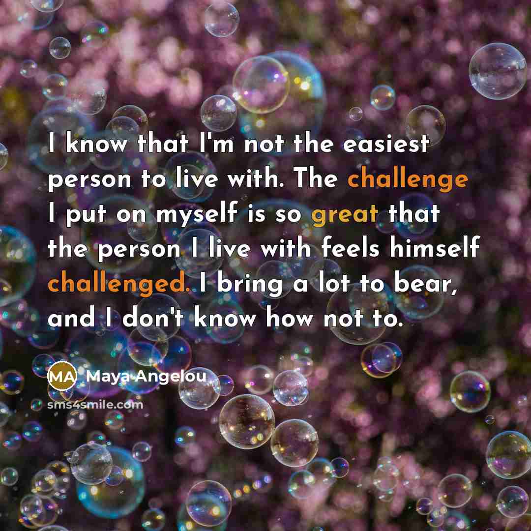 “I know that I'm not the easiest person to live with. The challenge I put on myself is so great that the person I live with feels himself challenged. I bring a lot to bear, and I don't know how not to.” quote by Maya Angelou