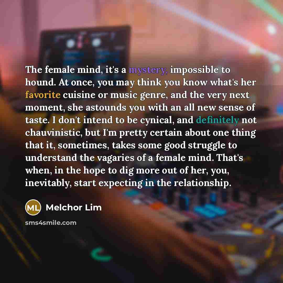 “The female mind, it's a mystery, impossible to hound. At once, you may think you know what's her favorite cuisine or music genre, and the very next moment, she astounds you with an all new sense of taste. I don't intend to be cynical, and definitely not chauvinistic, but I'm pretty certain about…” quote by Melchor Lim