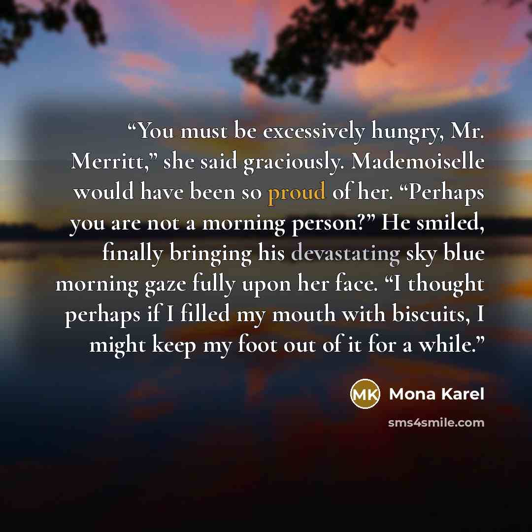 “You must be excessively hungry, Mr. Merritt,” she said graciously. Mademoiselle would have been so proud of her. “Perhaps you are not a morning person?” He smiled, finally bringing his devastating sky blue morning gaze fully upon her face. “I thought perhaps if I filled my mouth with biscuits, I…” quote by Mona Karel