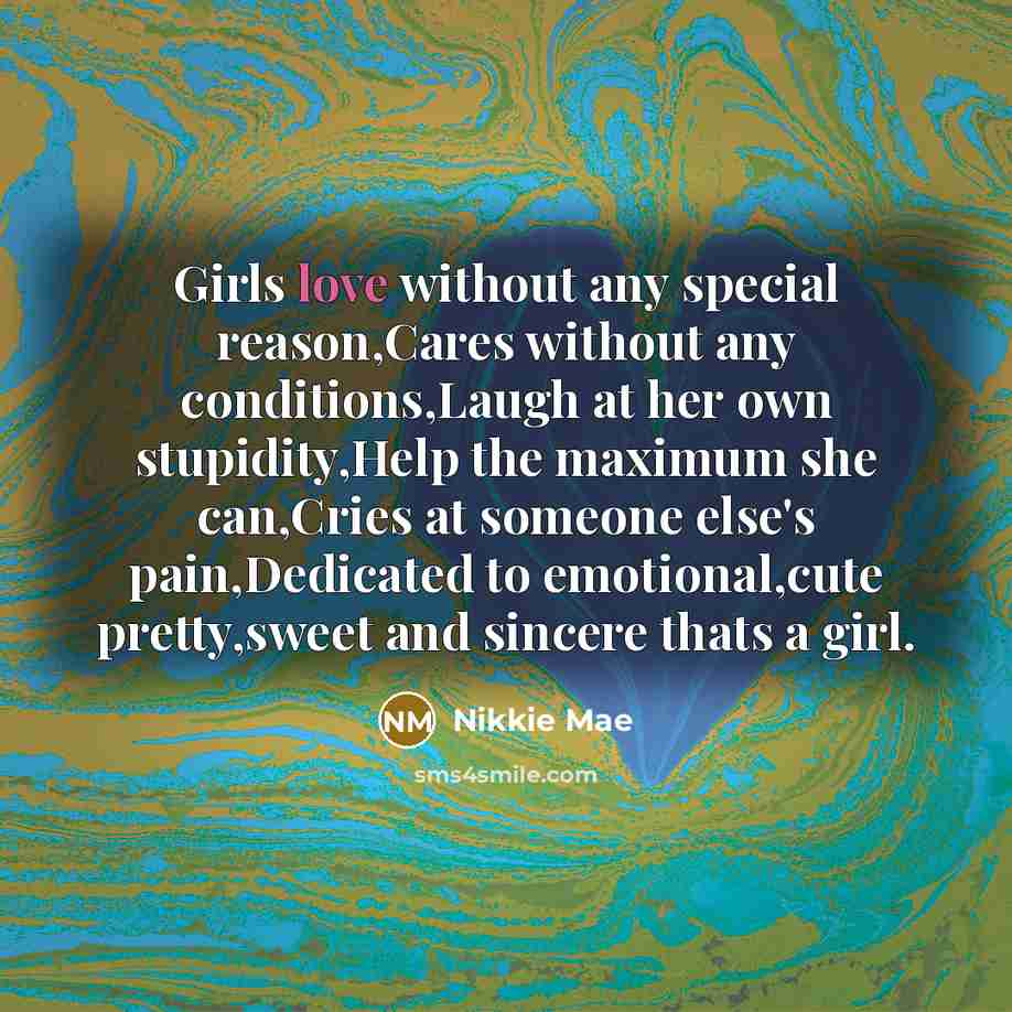 “Girls love without any special reason,Cares without any conditions,Laugh at her own stupidity,Help the maximum she can,Cries at someone else's pain,Dedicated to emotional,cute pretty,sweet and sincere thats a girl.” quote by Nikkie Mae
