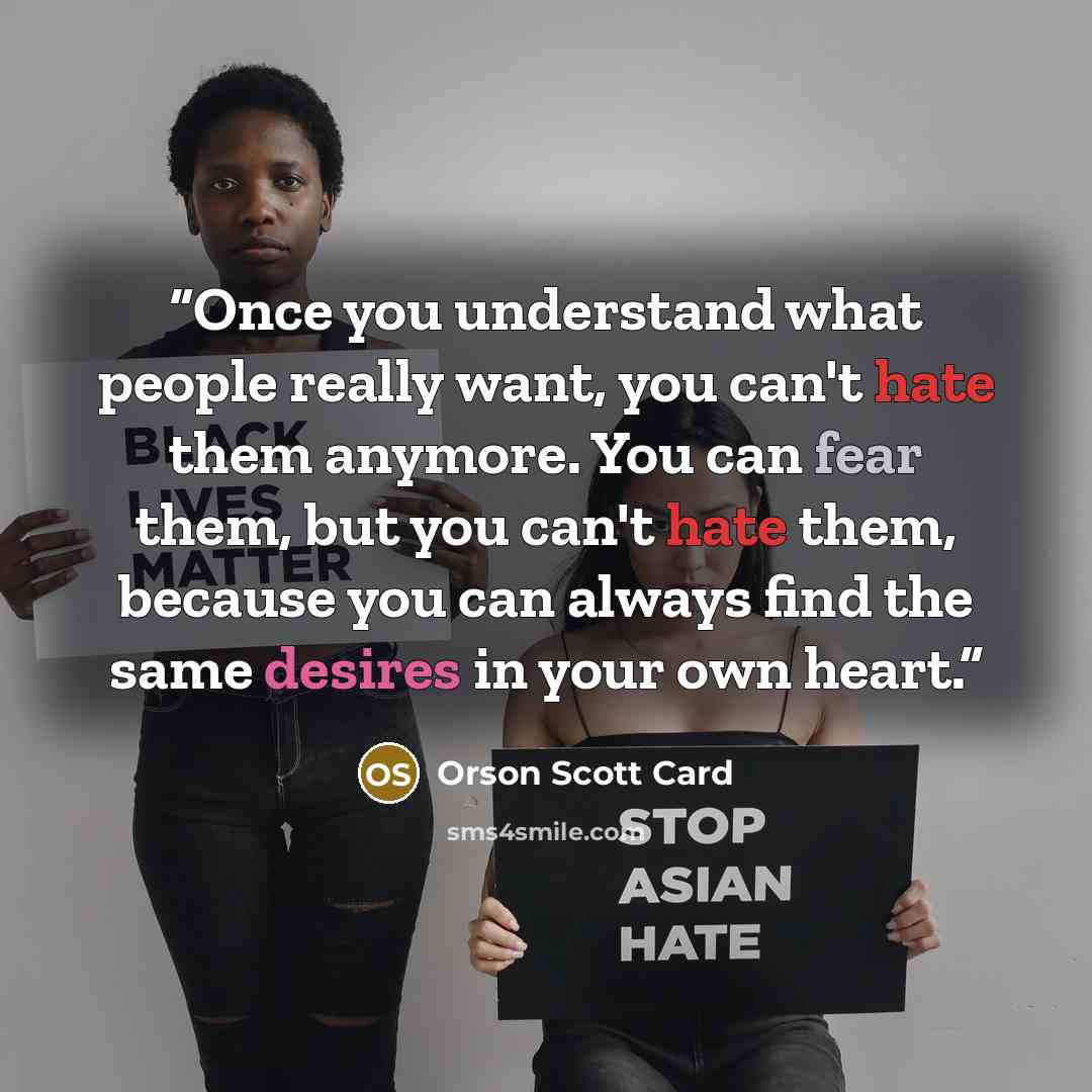 “Once you understand what people really want, you can't hate them anymore. You can fear them, but you can't hate them, because you can always find the same desires in your own heart.” quote by Orson Scott Card