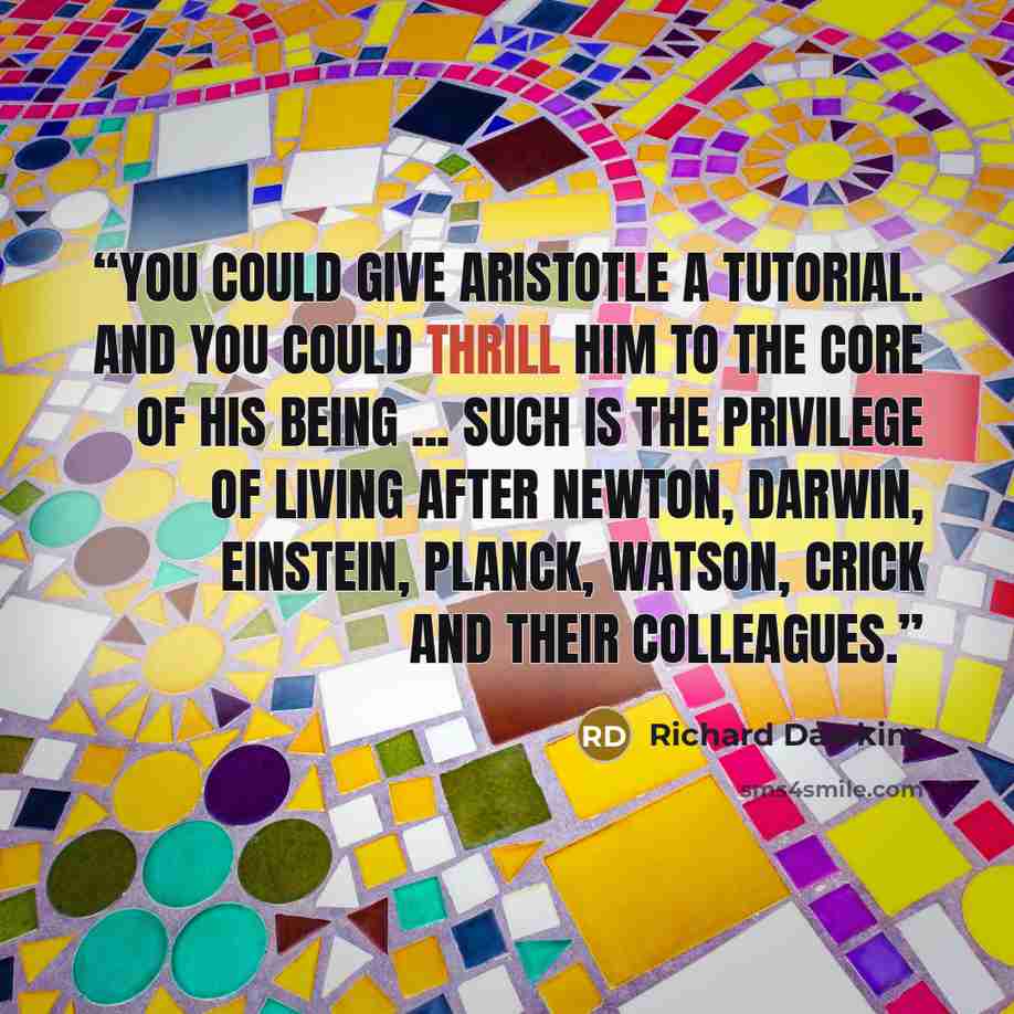 “You could give Aristotle a tutorial. And you could thrill him to the core of his being ... Such is the privilege of living after Newton, Darwin, Einstein, Planck, Watson, Crick and their colleagues.” quote by Richard Dawkins