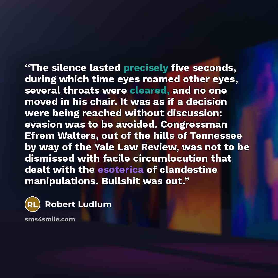“The silence lasted precisely five seconds, during which time eyes roamed other eyes, several throats were cleared, and no one moved in his chair. It was as if a decision were being reached without discussion: evasion was to be avoided. Congressman Efrem Walters, out of the hills of Tennessee by…” quote by Robert Ludlum