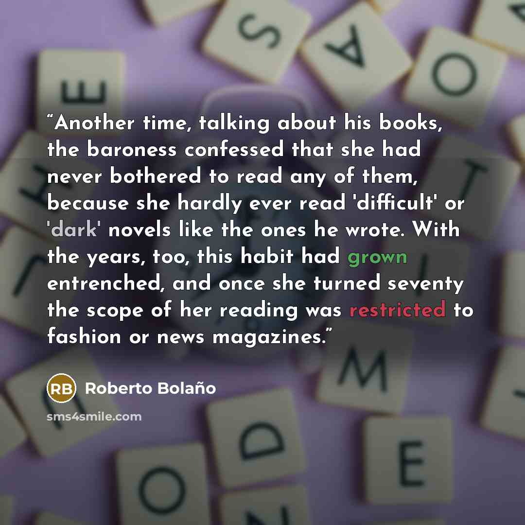 “Another time, talking about his books, the baroness confessed that she had never bothered to read any of them, because she hardly ever read 'difficult' or 'dark' novels like the ones he wrote. With the years, too, this habit had grown entrenched, and once she turned seventy the scope of her…” quote by Roberto Bolaño