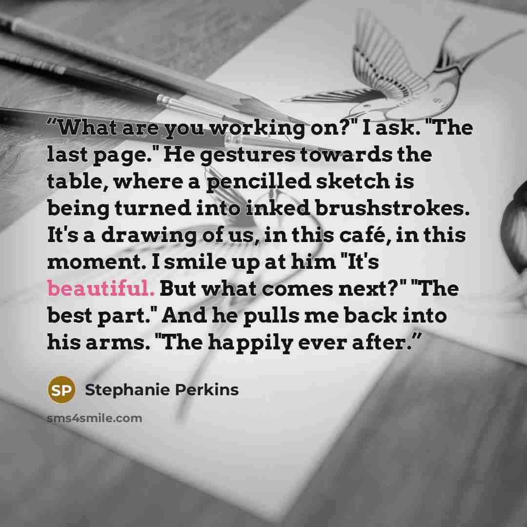 “What are you working on?" I ask. "The last page." He gestures towards the table, where a pencilled sketch is being turned into inked brushstrokes. It's a drawing of us, in this café, in this moment. I smile up at him "It's beautiful. But what comes next?" "The best part." And he pulls me back into…” quote by Stephanie Perkins
