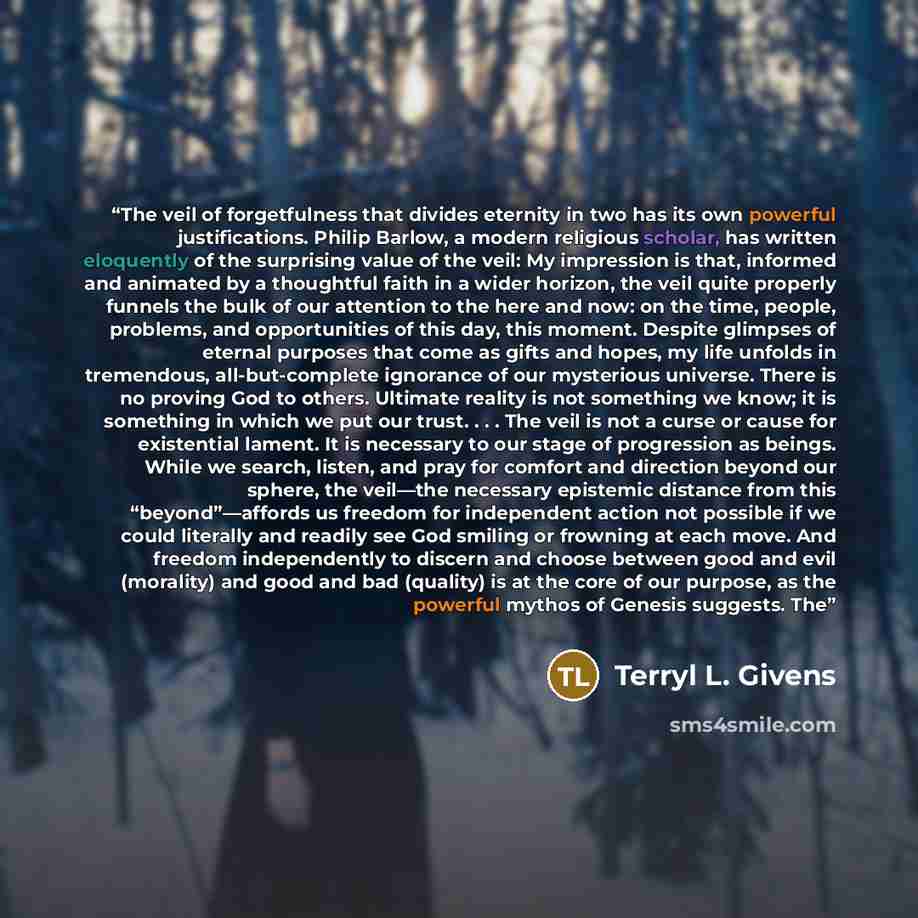 “The veil of forgetfulness that divides eternity in two has its own powerful justifications. Philip Barlow, a modern religious scholar, has written eloquently of the surprising value of the veil: My impression is that, informed and animated by a thoughtful faith in a wider horizon, the veil quite…” quote by Terryl L. Givens