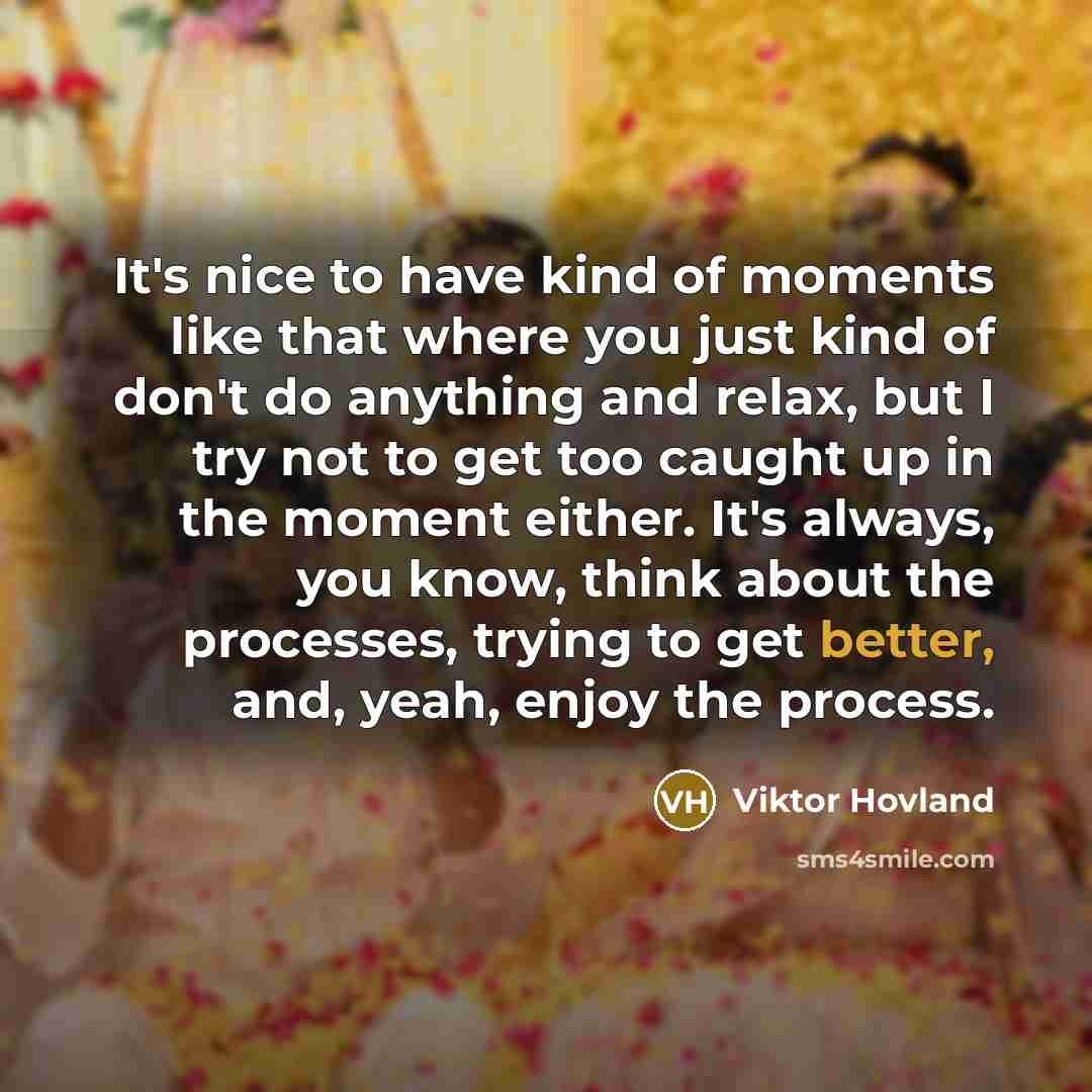 “It's nice to have kind of moments like that where you just kind of don't do anything and relax, but I try not to get too caught up in the moment either. It's always, you know, think about the processes, trying to get better, and, yeah, enjoy the process.” quote by Viktor Hovland