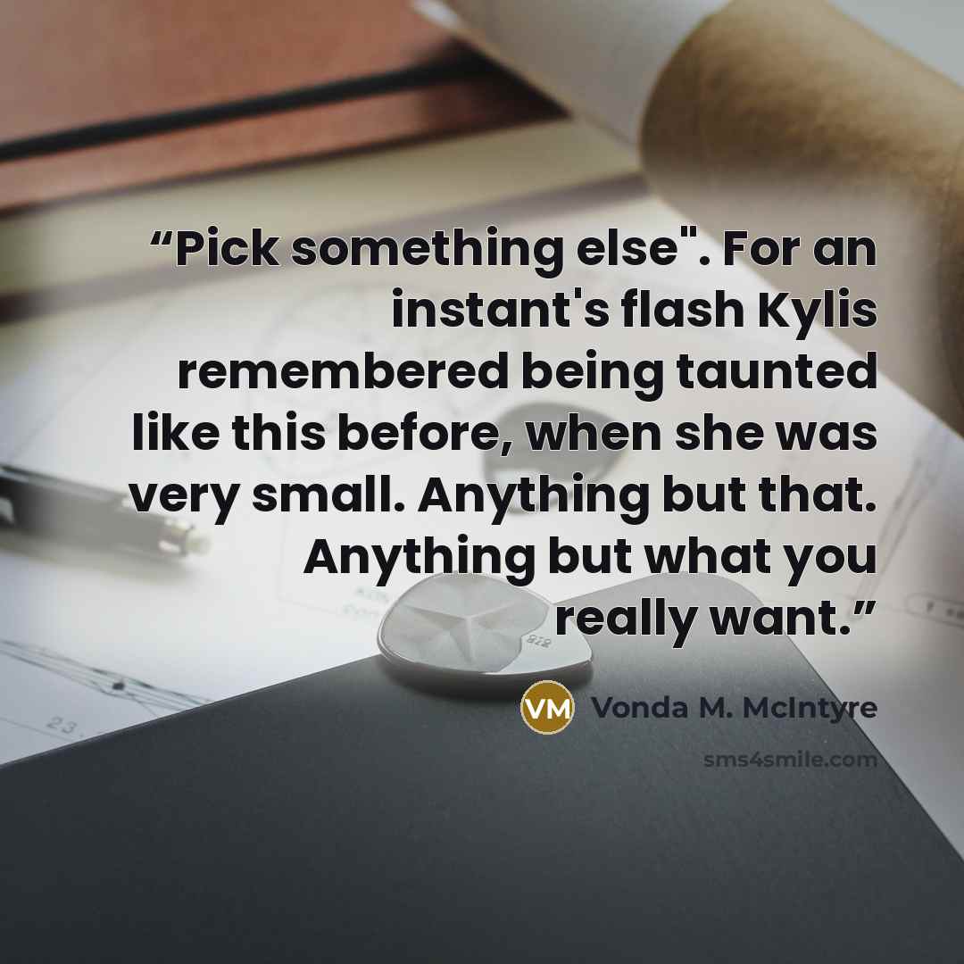 “Pick something else". For an instant's flash Kylis remembered being taunted like this before, when she was very small. Anything but that. Anything but what you really want.” quote by Vonda M. McIntyre
