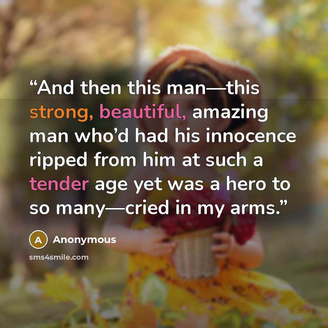 “And then this man—this strong, beautiful, amazing man who’d had his innocence ripped from him at such a tender age yet was a hero to so many—cried in my arms.” quote by Anonymous