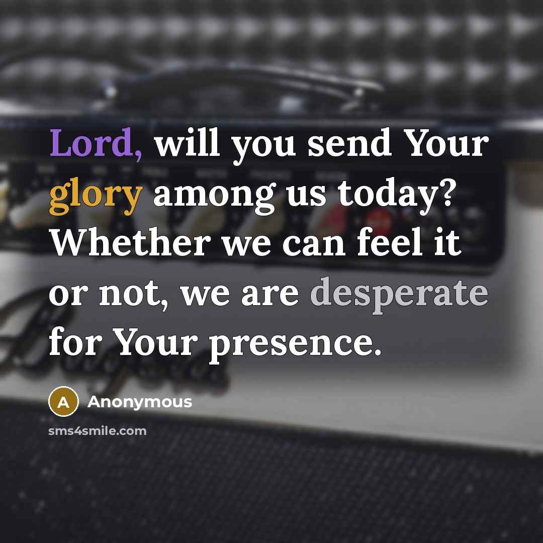 “Lord, will you send Your glory among us today? Whether we can feel it or not, we are desperate for Your presence.” quote by Anonymous