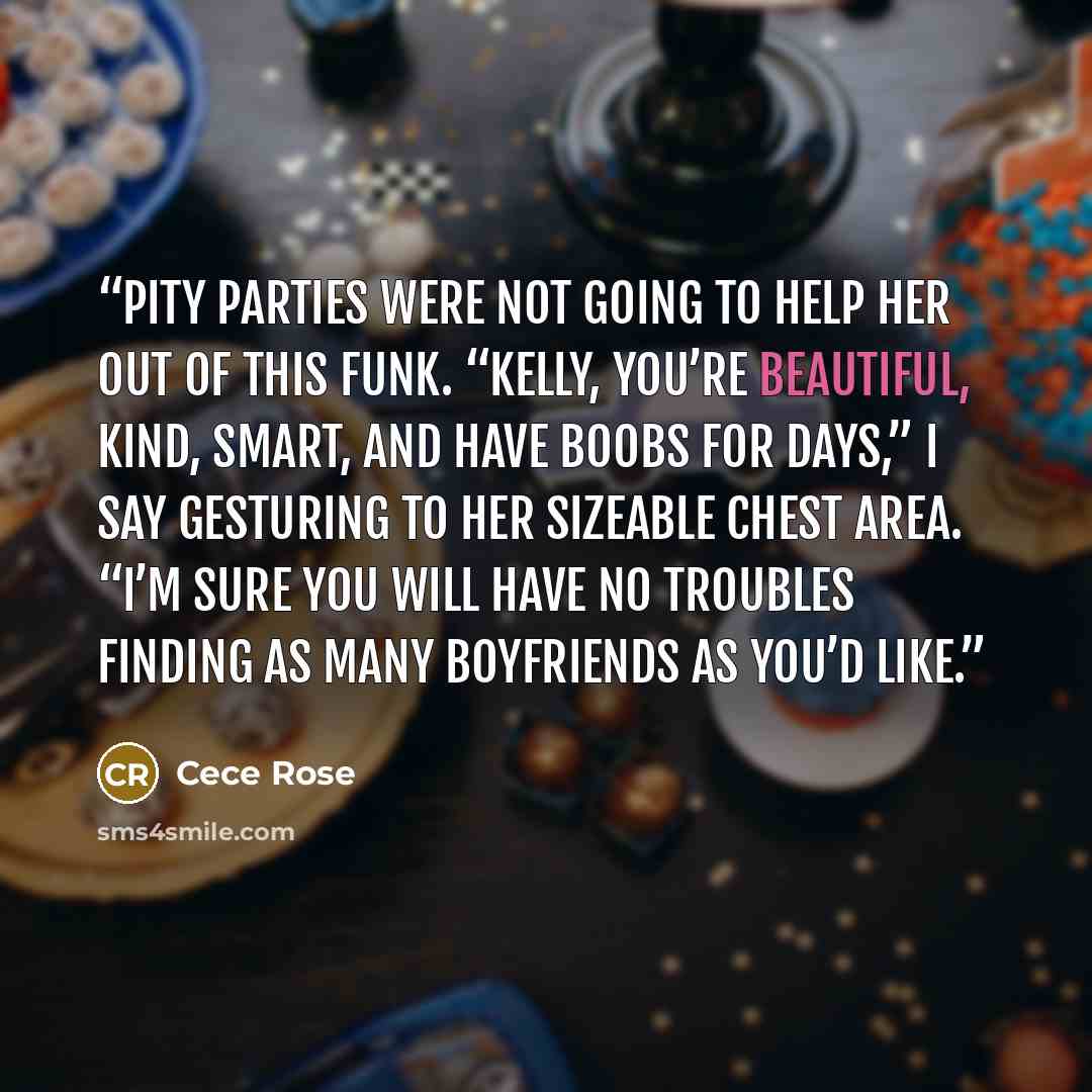 “Pity parties were not going to help her out of this funk. “Kelly, you’re beautiful, kind, smart, and have boobs for days,” I say gesturing to her sizeable chest area. “I’m sure you will have no troubles finding as many boyfriends as you’d like.” quote by Cece Rose