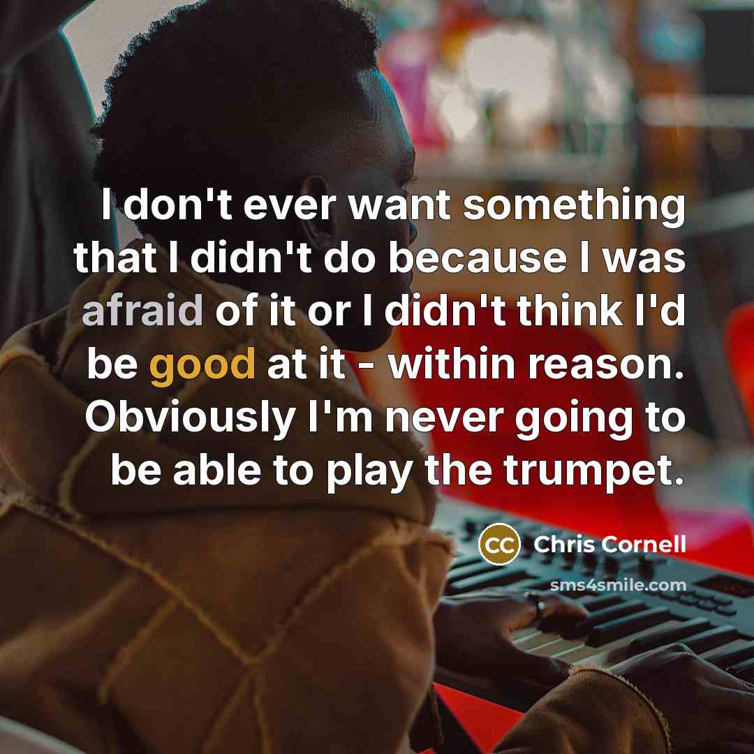“I don't ever want something that I didn't do because I was afraid of it or I didn't think I'd be good at it - within reason. Obviously I'm never going to be able to play the trumpet.” quote by Chris Cornell