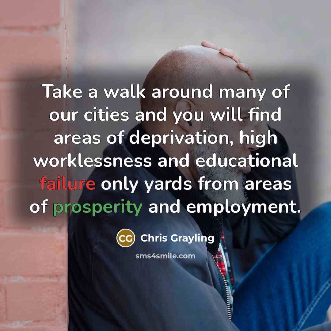 “Take a walk around many of our cities and you will find areas of deprivation, high worklessness and educational failure only yards from areas of prosperity and employment.” quote by Chris Grayling