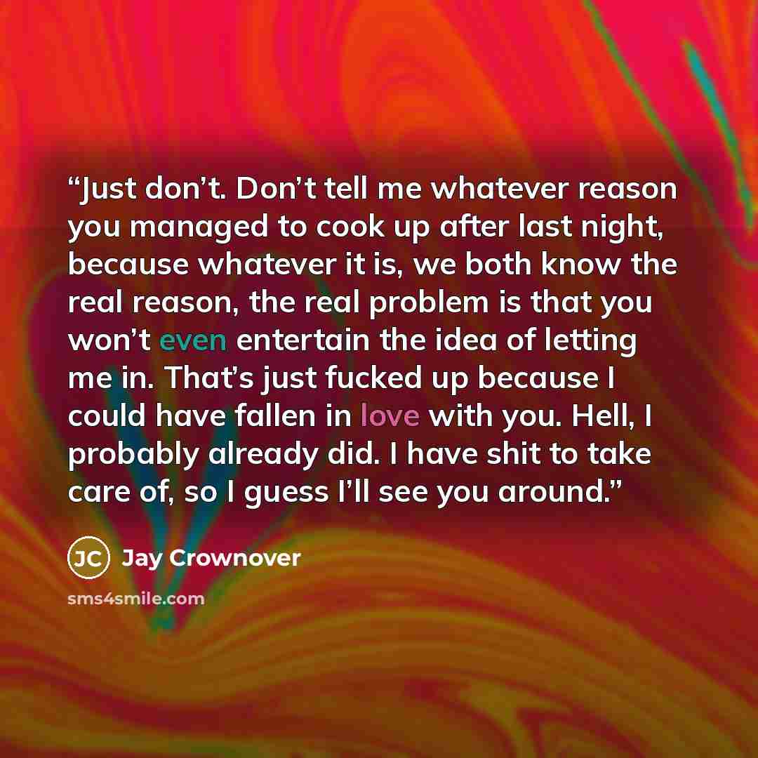 “Just don’t. Don’t tell me whatever reason you managed to cook up after last night, because whatever it is, we both know the real reason, the real problem is that you won’t even entertain the idea of letting me in. That’s just fucked up because I could have fallen in love with you. Hell, I probably…” quote by Jay Crownover