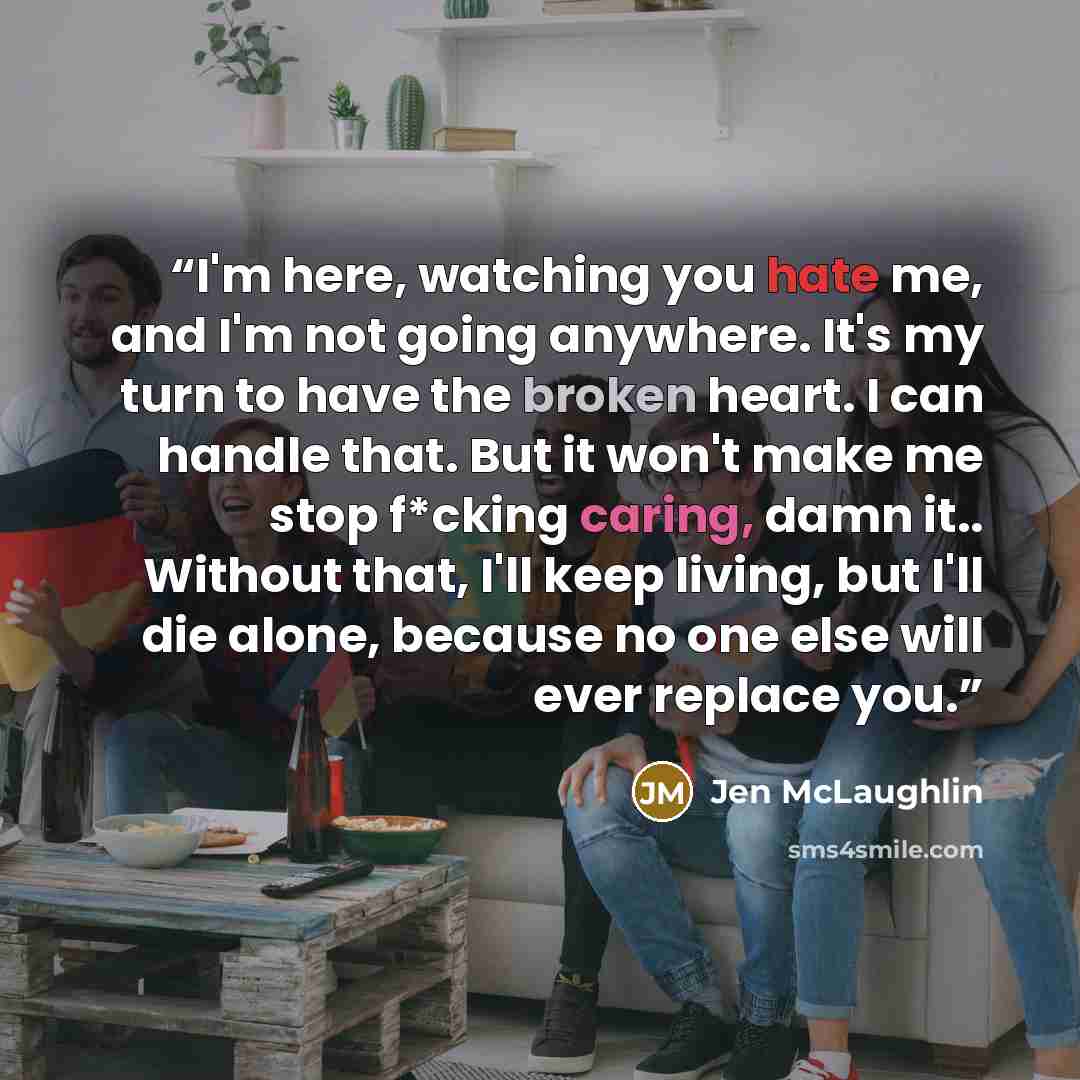 “I'm here, watching you hate me, and I'm not going anywhere. It's my turn to have the broken heart. I can handle that. But it won't make me stop f*cking caring, damn it.. Without that, I'll keep living, but I'll die alone, because no one else will ever replace you.” quote by Jen McLaughlin