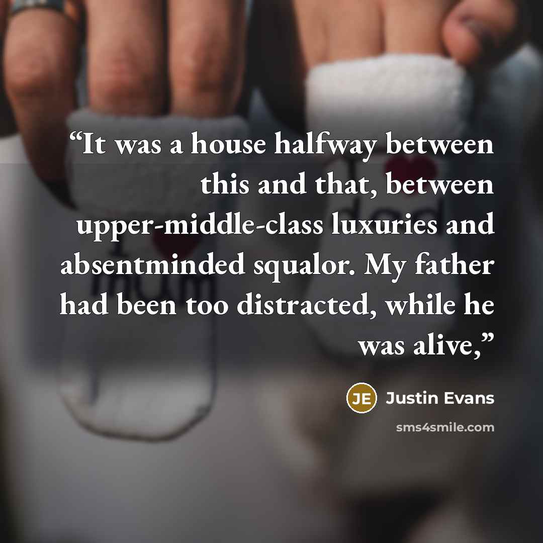 “It was a house halfway between this and that, between upper-middle-class luxuries and absentminded squalor. My father had been too distracted, while he was alive,” quote by Justin Evans