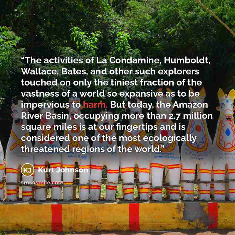 “The activities of La Condamine, Humboldt, Wallace, Bates, and other such explorers touched on only the tiniest fraction of the vastness of a world so expansive as to be impervious to harm. But today, the Amazon River Basin, occupying more than 2.7 million square miles is at our fingertips and is…” quote by Kurt Johnson