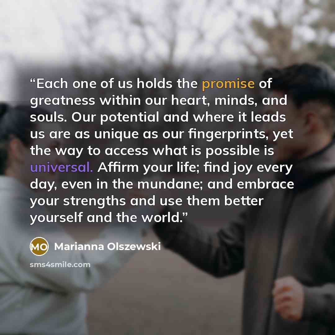 “Each one of us holds the promise of greatness within our heart, minds, and souls. Our potential and where it leads us are as unique as our fingerprints, yet the way to access what is possible is universal. Affirm your life; find joy every day, even in the mundane; and embrace your strengths and…” quote by Marianna Olszewski