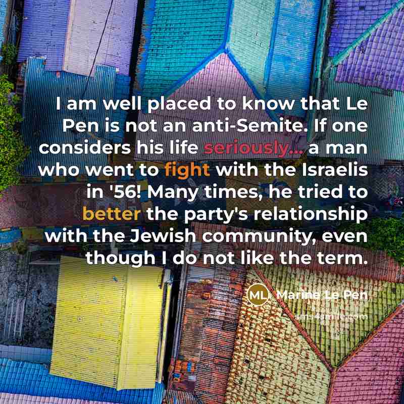 “I am well placed to know that Le Pen is not an anti-Semite. If one considers his life seriously... a man who went to fight with the Israelis in '56! Many times, he tried to better the party's relationship with the Jewish community, even though I do not like the term.” quote by Marine Le Pen