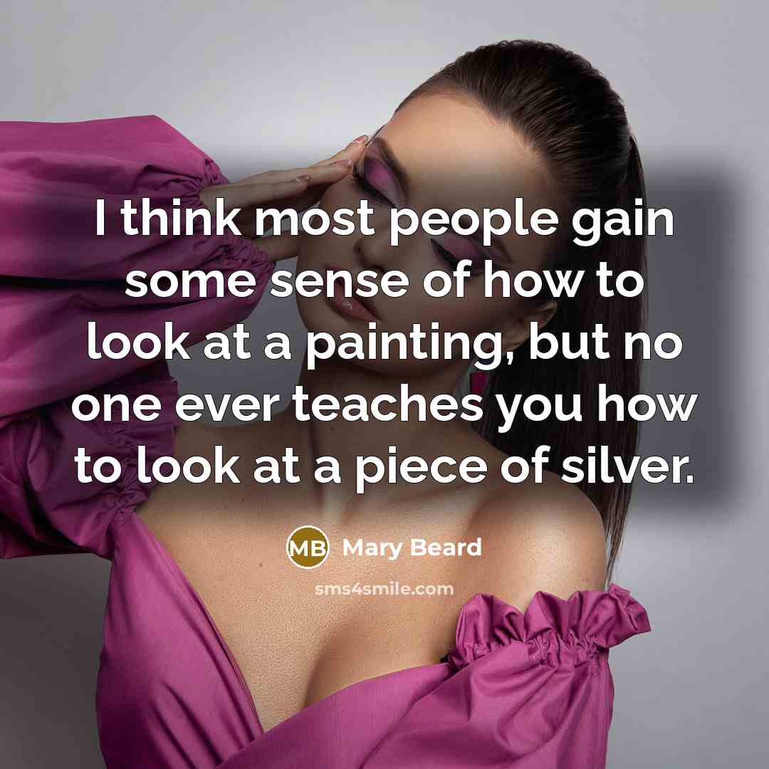 “I think most people gain some sense of how to look at a painting, but no one ever teaches you how to look at a piece of silver.” quote by Mary Beard