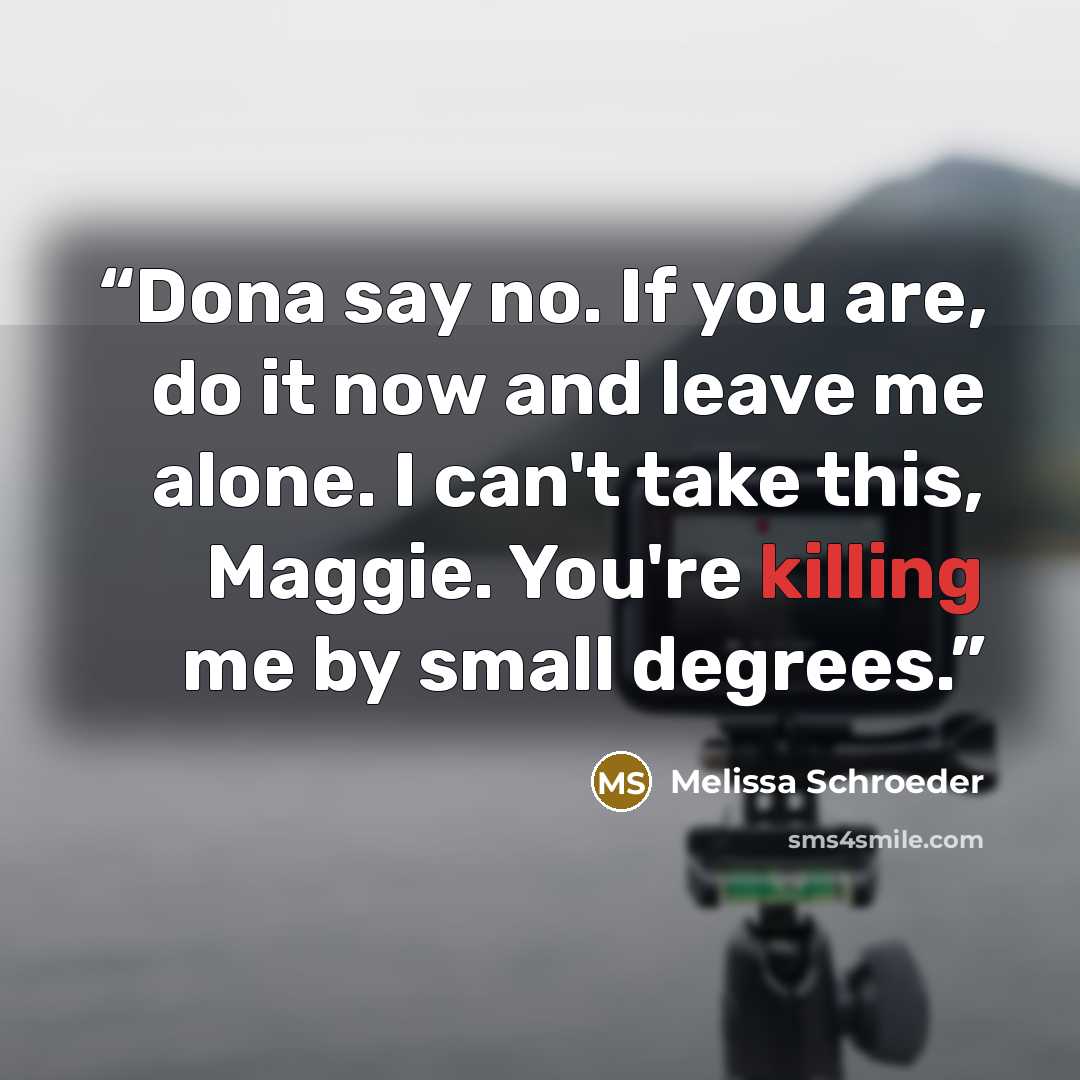 “Dona say no. If you are, do it now and leave me alone. I can't take this, Maggie. You're killing me by small degrees.” quote by Melissa Schroeder