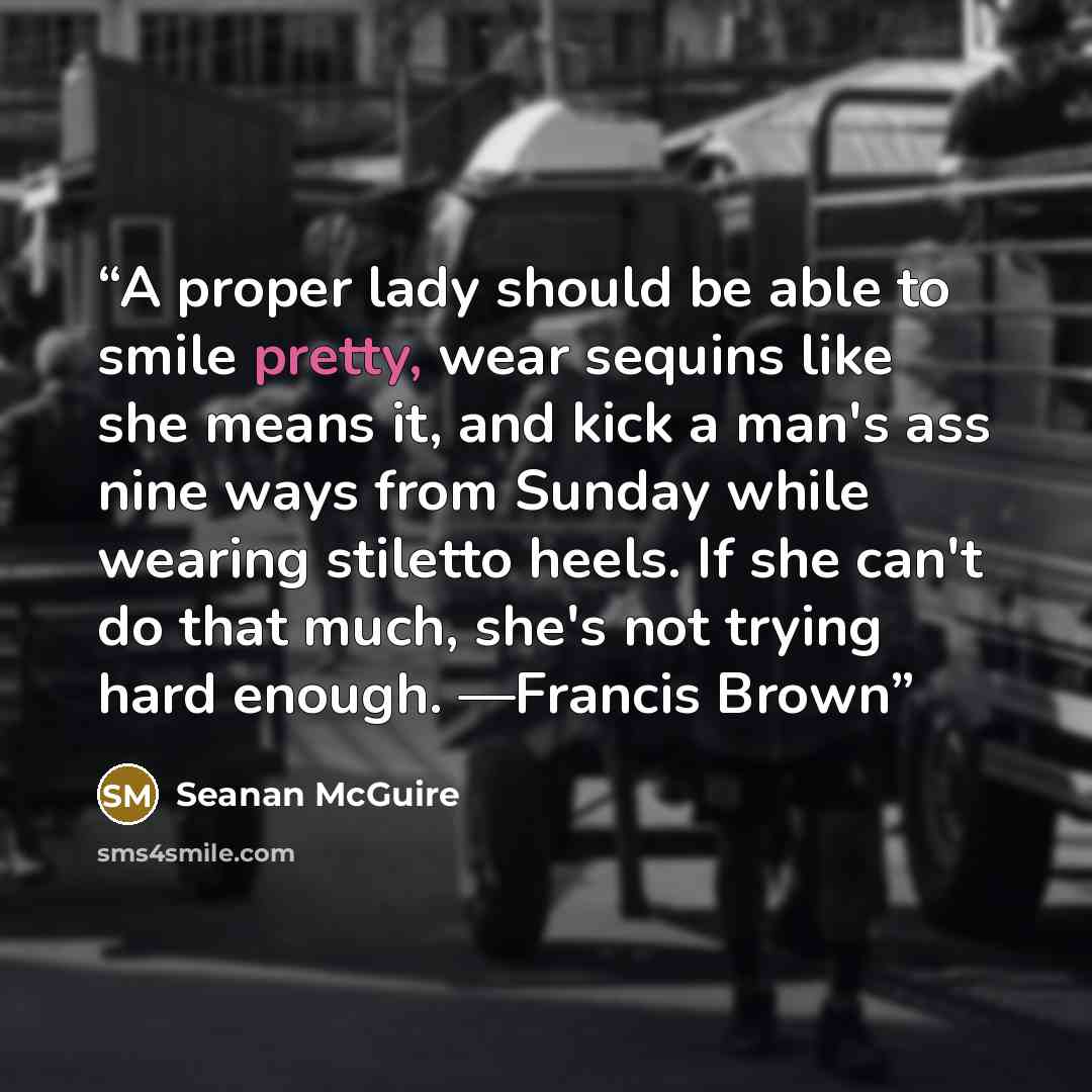 “A proper lady should be able to smile pretty, wear sequins like she means it, and kick a man's ass nine ways from Sunday while wearing stiletto heels. If she can't do that much, she's not trying hard enough. —Francis Brown” quote by Seanan McGuire