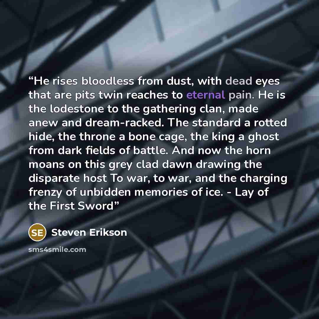 “He rises bloodless from dust, with dead eyes that are pits twin reaches to eternal pain. He is the lodestone to the gathering clan, made anew and dream-racked. The standard a rotted hide, the throne a bone cage, the king a ghost from dark fields of battle. And now the horn moans on this grey clad…” quote by Steven Erikson