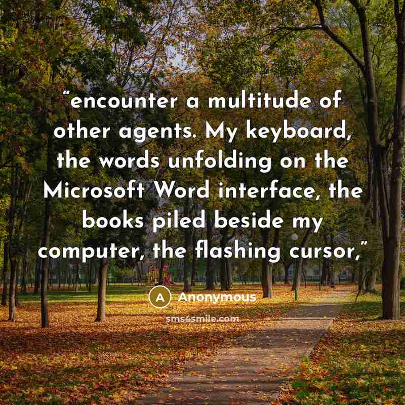 “encounter a multitude of other agents. My keyboard, the words unfolding on the Microsoft Word interface, the books piled beside my computer, the flashing cursor,” quote by Anonymous