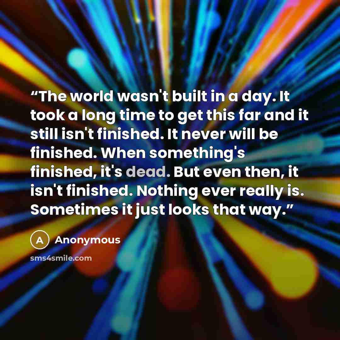 “The world wasn't built in a day. It took a long time to get this far and it still isn't finished. It never will be finished. When something's finished, it's dead. But even then, it isn't finished. Nothing ever really is. Sometimes it just looks that way.” quote by Anonymous