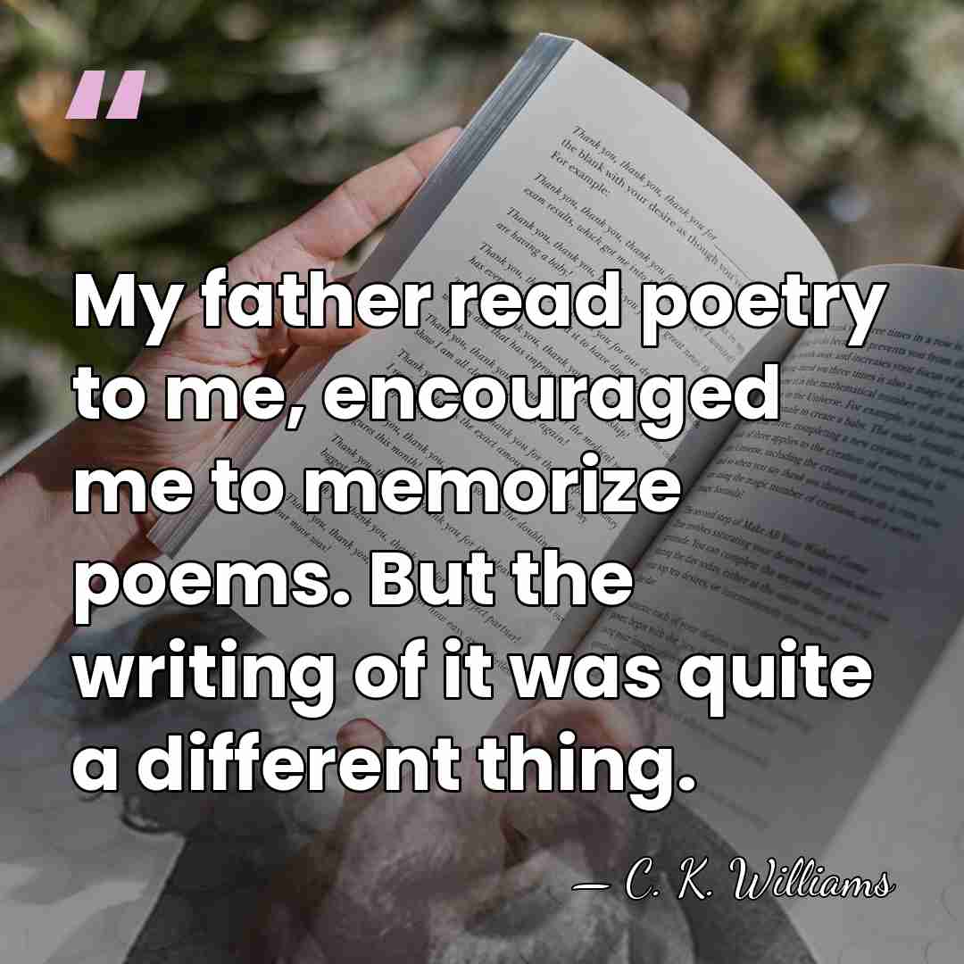 My father read poetry to me, encouraged me to memorize poems. But&hellip; - C. K. Williams