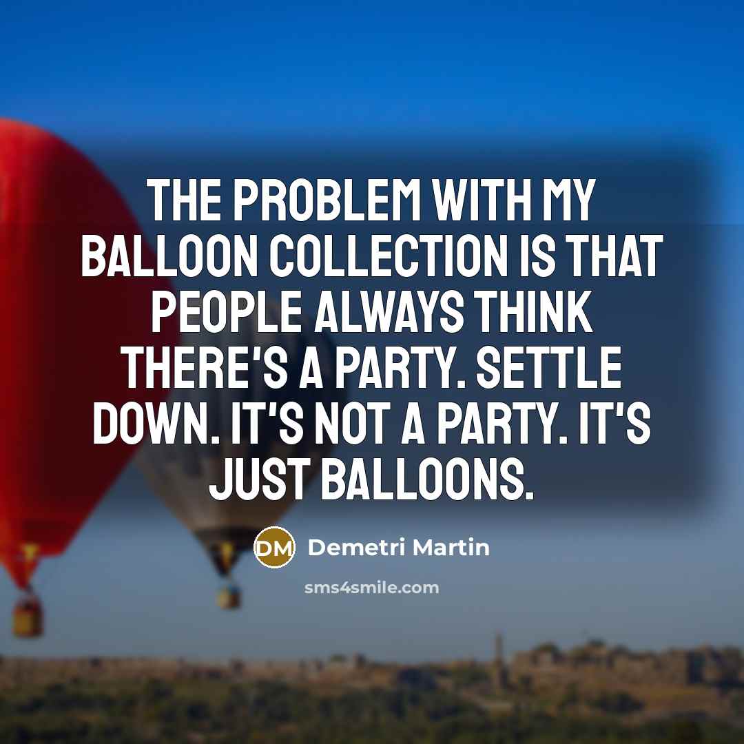 “The problem with my balloon collection is that people always think there's a party. Settle down. It's not a party. It's just balloons.” quote by Demetri Martin