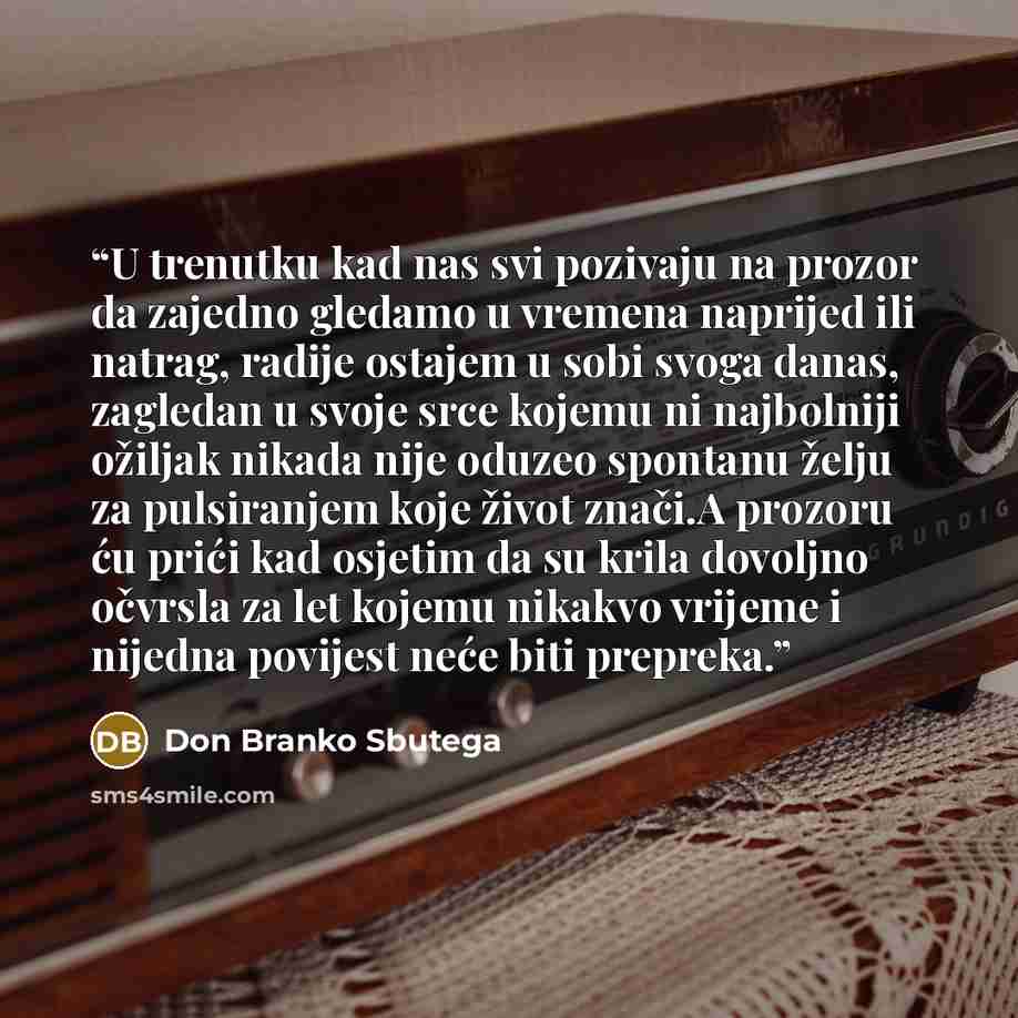 “U trenutku kad nas svi pozivaju na prozor da zajedno gledamo u vremena naprijed ili natrag, radije ostajem u sobi svoga danas, zagledan u svoje srce kojemu ni najbolniji ožiljak nikada nije oduzeo spontanu želju za pulsiranjem koje život znači.A prozoru ću prići kad osjetim da su krila dovoljno…” quote by Don Branko Sbutega