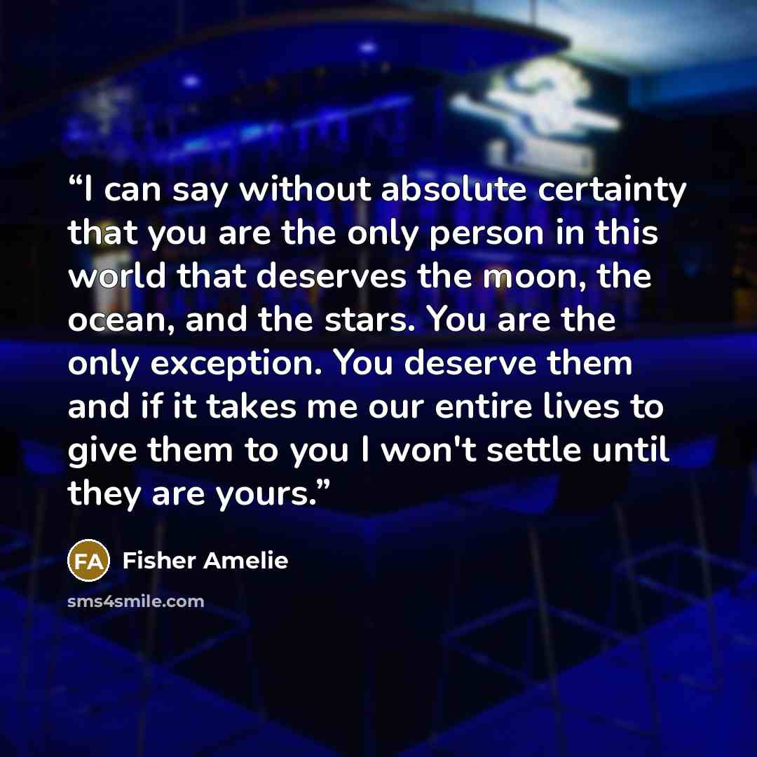 “I can say without absolute certainty that you are the only person in this world that deserves the moon, the ocean, and the stars. You are the only exception. You deserve them and if it takes me our entire lives to give them to you I won't settle until they are yours.” quote by Fisher Amelie